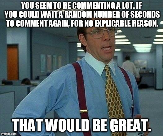 That Would Be Great Meme | YOU SEEM TO BE COMMENTING A LOT. IF YOU COULD WAIT A RANDOM NUMBER OF SECONDS TO COMMENT AGAIN, FOR NO EXPLICABLE REASON. THAT WOULD BE GREA | image tagged in memes,that would be great | made w/ Imgflip meme maker