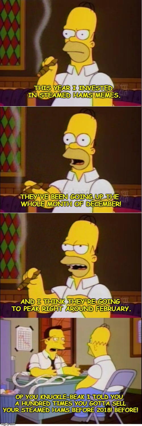 THIS YEAR I INVESTED IN STEAMED HAMS MEMES. THEY'VE BEEN GOING UP THE WHOLE MONTH OF DECEMBER! AND I THINK THEY'RE GOING TO PEAK RIGHT AROUND FEBRUARY. OP YOU KNUCKLE-BEAK I TOLD YOU A HUNDRED TIMES YOU GOTTA SELL YOUR STEAMED HAMS BEFORE 2018! BEFORE! | made w/ Imgflip meme maker