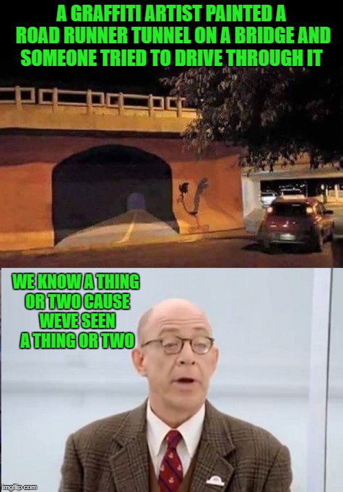 a graffiti artist painted a road runner tunnel on a bridge and someone tried to drive through it  | A GRAFFITI ARTIST PAINTED A ROAD RUNNER TUNNEL ON A BRIDGE AND SOMEONE TRIED TO DRIVE THROUGH IT; WE KNOW A THING OR TWO CAUSE WEVE SEEN A THING OR TWO | image tagged in graffitti | made w/ Imgflip meme maker