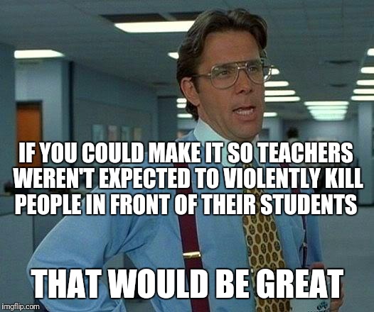 Role model? | IF YOU COULD MAKE IT SO TEACHERS WEREN'T EXPECTED TO VIOLENTLY KILL PEOPLE IN FRONT OF THEIR STUDENTS; THAT WOULD BE GREAT | image tagged in memes,that would be great,guns,teachers,role model | made w/ Imgflip meme maker