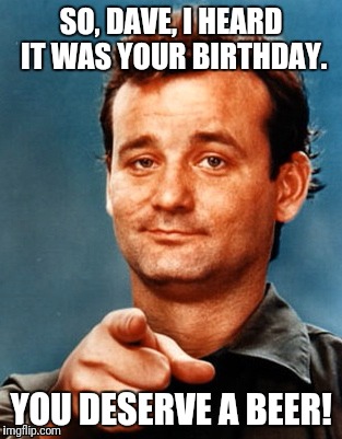 Beer birthday | SO, DAVE, I HEARD IT WAS YOUR BIRTHDAY. YOU DESERVE A BEER! | image tagged in beer,birthday,bill murray | made w/ Imgflip meme maker