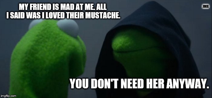 Ooops | JMR; MY FRIEND IS MAD AT ME. ALL I SAID WAS I LOVED THEIR MUSTACHE. YOU DON'T NEED HER ANYWAY. | image tagged in memes,evil kermit,mustache | made w/ Imgflip meme maker