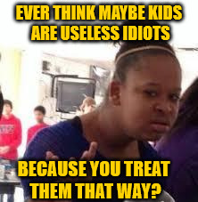 Duh | EVER THINK MAYBE KIDS ARE USELESS IDIOTS; BECAUSE YOU TREAT THEM THAT WAY? | image tagged in duh | made w/ Imgflip meme maker