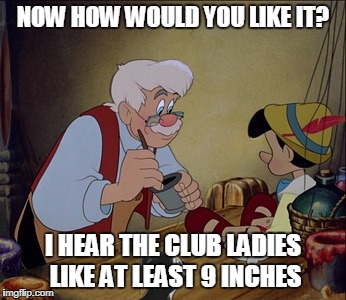 NOW HOW WOULD YOU LIKE IT? I HEAR THE CLUB LADIES LIKE AT LEAST 9 INCHES | made w/ Imgflip meme maker