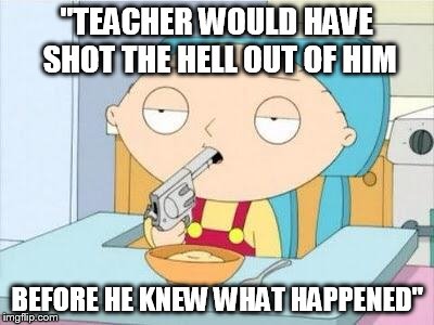 Stewie gun I'm done | "TEACHER WOULD HAVE SHOT THE HELL OUT OF HIM; BEFORE HE KNEW WHAT HAPPENED" | image tagged in stewie gun i'm done,dump trump | made w/ Imgflip meme maker