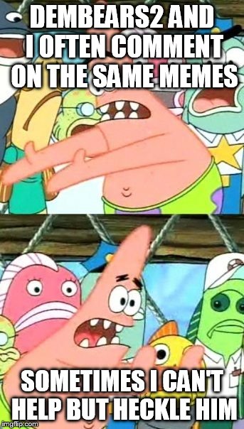 Put It Somewhere Else Patrick Meme | DEMBEARS2 AND I OFTEN COMMENT ON THE SAME MEMES SOMETIMES I CAN'T HELP BUT HECKLE HIM | image tagged in memes,put it somewhere else patrick | made w/ Imgflip meme maker