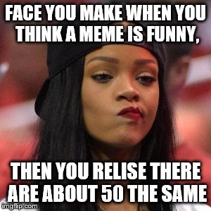 The face you make | FACE YOU MAKE WHEN YOU THINK A MEME IS FUNNY, THEN YOU RELISE THERE ARE ABOUT 50 THE SAME | image tagged in the face you make | made w/ Imgflip meme maker