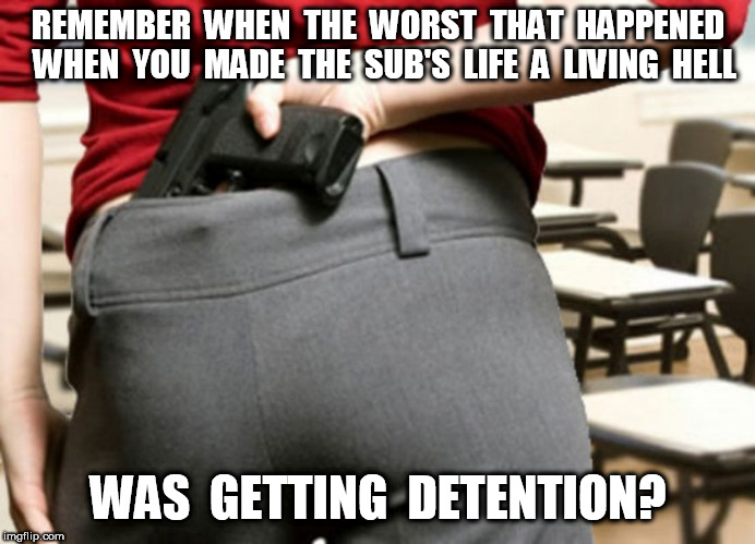 Teachers With Guns 3 | REMEMBER  WHEN  THE  WORST  THAT  HAPPENED  WHEN  YOU  MADE  THE  SUB'S  LIFE  A  LIVING  HELL; WAS  GETTING  DETENTION? | image tagged in teachers with guns,teachers,guns | made w/ Imgflip meme maker
