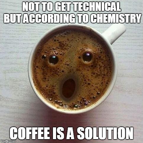 Coffee | NOT TO GET TECHNICAL BUT ACCORDING TO CHEMISTRY; COFFEE IS A SOLUTION | image tagged in coffee | made w/ Imgflip meme maker