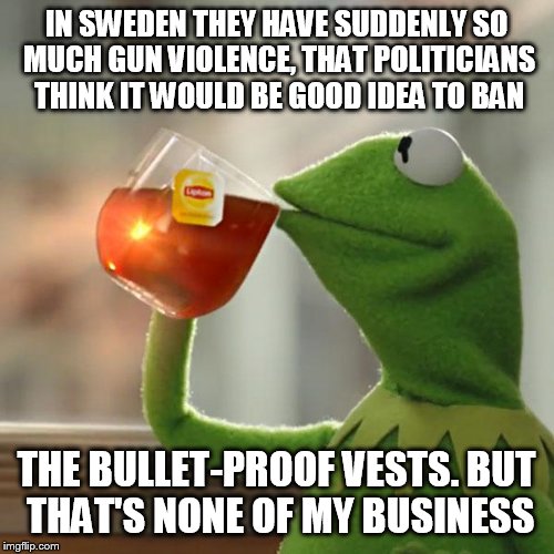 True story. And let's not ask why Sweden is suddenly a bit more unsafe. | IN SWEDEN THEY HAVE SUDDENLY SO MUCH GUN VIOLENCE, THAT POLITICIANS THINK IT WOULD BE GOOD IDEA TO BAN; THE BULLET-PROOF VESTS. BUT THAT'S NONE OF MY BUSINESS | image tagged in memes,but thats none of my business,kermit the frog,gun control,gun laws,gun free zone | made w/ Imgflip meme maker