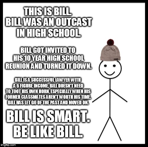 Be Like Bill Meme | THIS IS BILL. BILL WAS AN OUTCAST IN HIGH SCHOOL. BILL GOT INVITED TO HIS 10 YEAR HIGH SCHOOL REUNION AND TURNED IT DOWN. BILL IS A SUCCESSFUL LAWYER WITH A 6 FIGURE INCOME. BILL DOESN'T NEED TO TOOT HIS OWN HORN, ESPECIALLY WHEN HIS FORMER CLASSMATES AREN'T WORTH HIS TIME. BILL HAS LET GO OF THE PAST AND MOVED ON. BILL IS SMART. BE LIKE BILL. | image tagged in memes,be like bill | made w/ Imgflip meme maker