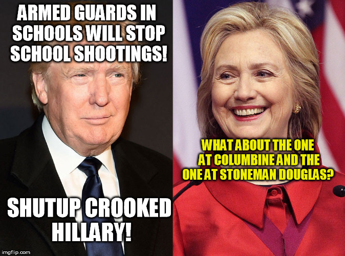 Conservatives Hate Reality | ARMED GUARDS IN SCHOOLS WILL STOP SCHOOL SHOOTINGS! WHAT ABOUT THE ONE AT COLUMBINE AND THE ONE AT STONEMAN DOUGLAS? SHUTUP CROOKED HILLARY! | image tagged in trump-hillary,guns,florida,shooting,trump | made w/ Imgflip meme maker