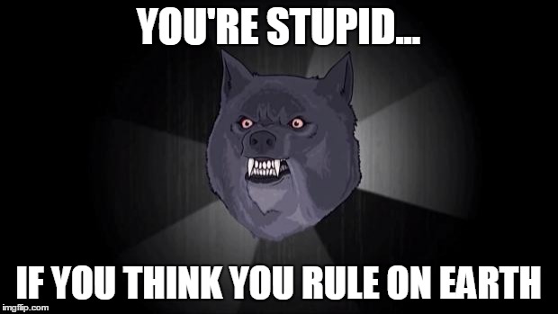 You are stupid | YOU'RE STUPID... IF YOU THINK YOU RULE ON EARTH | image tagged in insanity wolf,stupid,earth | made w/ Imgflip meme maker