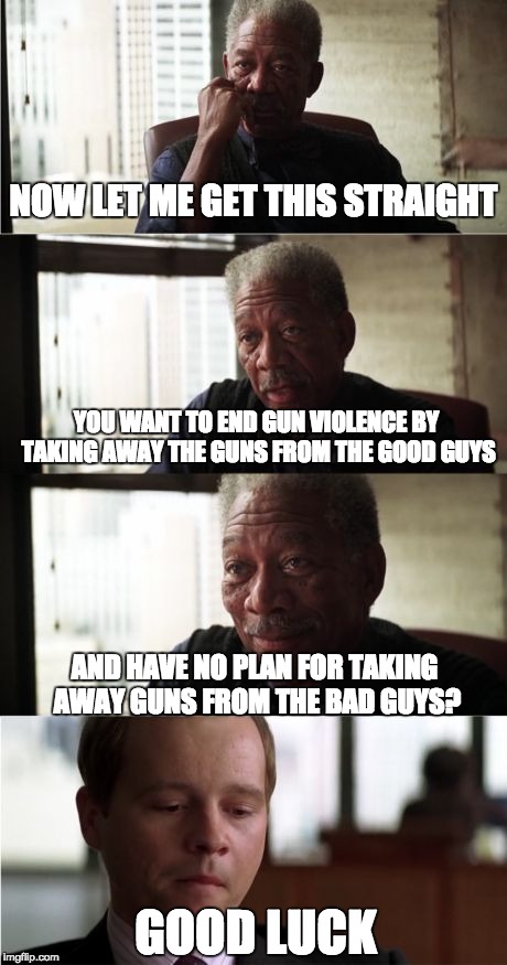 Ending Gun Violence | NOW LET ME GET THIS STRAIGHT; YOU WANT TO END GUN VIOLENCE BY TAKING AWAY THE GUNS FROM THE GOOD GUYS; AND HAVE NO PLAN FOR TAKING AWAY GUNS FROM THE BAD GUYS? GOOD LUCK | image tagged in memes,morgan freeman good luck | made w/ Imgflip meme maker