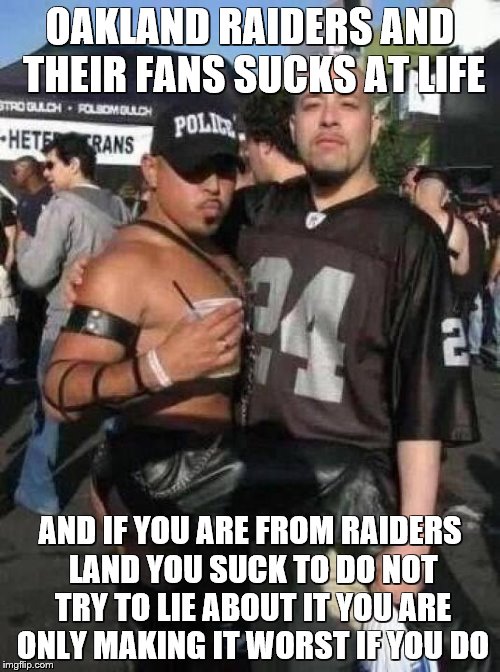 Oakland Raiders Fans | OAKLAND RAIDERS AND THEIR FANS SUCKS AT LIFE; AND IF YOU ARE FROM RAIDERS LAND YOU SUCK TO DO NOT TRY TO LIE ABOUT IT YOU ARE ONLY MAKING IT WORST IF YOU DO | image tagged in oakland raiders fans | made w/ Imgflip meme maker