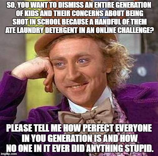 Creepy Condescending Wonka Meme | SO, YOU WANT TO DISMISS AN ENTIRE GENERATION OF KIDS AND THEIR CONCERNS ABOUT BEING SHOT IN SCHOOL BECAUSE A HANDFUL OF THEM ATE LAUNDRY DETERGENT IN AN ONLINE CHALLENGE? PLEASE TELL ME HOW PERFECT EVERYONE IN YOU GENERATION IS AND HOW NO ONE IN IT EVER DID ANYTHING STUPID. | image tagged in memes,creepy condescending wonka | made w/ Imgflip meme maker