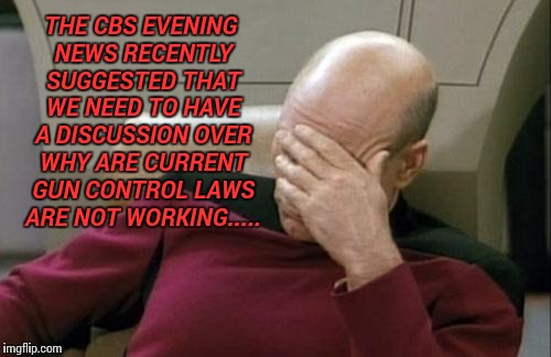Captain Picard Facepalm Meme | THE CBS EVENING NEWS RECENTLY SUGGESTED THAT WE NEED TO HAVE A DISCUSSION OVER WHY ARE CURRENT GUN CONTROL LAWS ARE NOT WORKING..... | image tagged in memes,captain picard facepalm | made w/ Imgflip meme maker