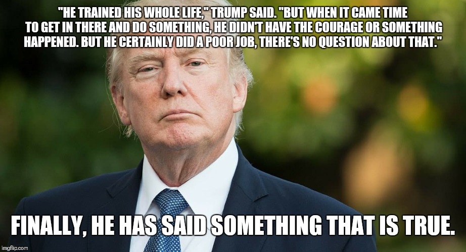 "HE TRAINED HIS WHOLE LIFE," TRUMP SAID. "BUT WHEN IT CAME TIME TO GET IN THERE AND DO SOMETHING, HE DIDN'T HAVE THE COURAGE OR SOMETHING HAPPENED. BUT HE CERTAINLY DID A POOR JOB, THERE'S NO QUESTION ABOUT THAT."; FINALLY, HE HAS SAID SOMETHING THAT IS TRUE. | image tagged in dumptrump | made w/ Imgflip meme maker
