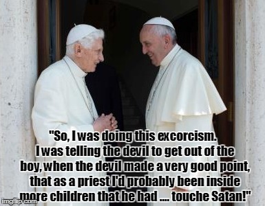 So, I was doing this exorcism ... | "So, I was doing this excorcism.
 I was telling the devil to get out of the boy, when the devil made a very good point, that as a priest I'd probably been inside more children that he had .... touche Satan!" | image tagged in nsfw,pope | made w/ Imgflip meme maker