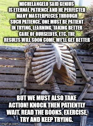 Waiting Skeleton Meme | MICHELANGELO SAID GENIUS IS ETERNAL PATIENCE AND HE PERFECTED MANY MASTERPIECES THROUGH SUCH PATIENCE. ONE MUST BE PATIENT IN TRYING, LEARNING, TAKING BETTER CARE OF OURSELVES, ETC. THE RESULTS WILL SOON COME, WE'LL GET BETTER; BUT WE MUST ALSO TAKE ACTION! KNOCK THEN PATIENTLY WAIT. READ THE BOOKS, EXERCISE, TRY AND KEEP TRYING. | image tagged in memes,waiting skeleton | made w/ Imgflip meme maker