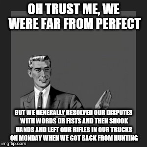 OH TRUST ME, WE WERE FAR FROM PERFECT BUT WE GENERALLY RESOLVED OUR DISPUTES WITH WORDS OR FISTS AND THEN SHOOK HANDS AND LEFT OUR RIFLES IN | made w/ Imgflip meme maker