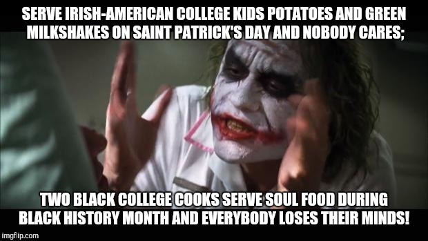 And everybody loses their minds Meme | SERVE IRISH-AMERICAN COLLEGE KIDS POTATOES AND GREEN MILKSHAKES ON SAINT PATRICK'S DAY AND NOBODY CARES;; TWO BLACK COLLEGE COOKS SERVE SOUL FOOD DURING BLACK HISTORY MONTH AND EVERYBODY LOSES THEIR MINDS! | image tagged in memes,and everybody loses their minds | made w/ Imgflip meme maker