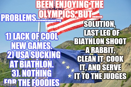 Winter Olympics
 | SOLUTION,   LAST LEG OF BIATHLON SHOOT A RABBIT, CLEAN IT, COOK IT, AND SERVE IT TO THE JUDGES; PROBLEMS..............., 1) LACK OF COOL NEW GAMES.    2) USA SUCKING AT BIATHLON. 3). NOTHING FOR THE FOODIES; BEEN ENJOYING THE OLYMPICS, BUT...... | image tagged in winter olympics,biathlon,usa,alaska olympics,alaska athletes | made w/ Imgflip meme maker