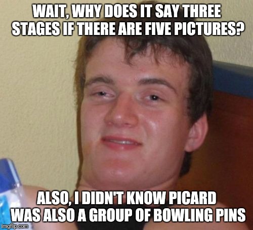 10 Guy Meme | WAIT, WHY DOES IT SAY THREE STAGES IF THERE ARE FIVE PICTURES? ALSO, I DIDN'T KNOW PICARD WAS ALSO A GROUP OF BOWLING PINS | image tagged in memes,10 guy | made w/ Imgflip meme maker