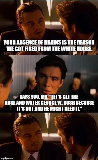 Inception Meme | YOUR ABSENCE OF BRAINS IS THE REASON WE GOT FIRED FROM THE WHITE HOUSE. SAYS YOU, MR. "LET'S GET THE HOSE AND WATER GEORGE W. BUSH BECAUSE IT'S HOT AND HE MIGHT NEED IT." | image tagged in memes,inception | made w/ Imgflip meme maker