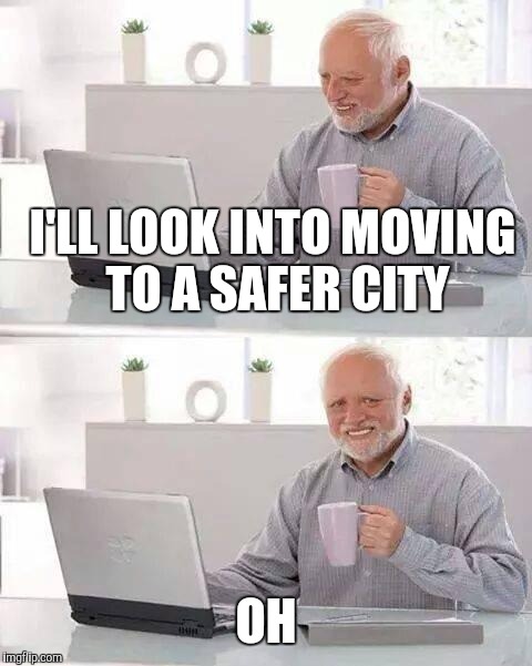 Every city has gone downhill | I'LL LOOK INTO MOVING TO A SAFER CITY; OH | image tagged in memes,hide the pain harold | made w/ Imgflip meme maker