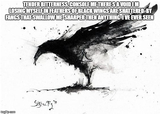 pain
 | TENDER BITTERNESS, CONSOLE ME
THERE S A VOID I M LOSING MYSELF IN
FEATHERS OF BLACK WINGS ARE SHATTERED
 BY FANGS THAT SWALLOW ME
 SHARPER THEN ANYTHING  I VE EVER SEEN | image tagged in depression sadness hurt pain anxiety | made w/ Imgflip meme maker