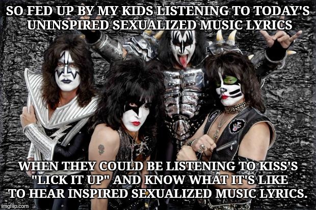 KISS | SO FED UP BY MY KIDS LISTENING TO TODAY'S UNINSPIRED SEXUALIZED MUSIC LYRICS; WHEN THEY COULD BE LISTENING TO KISS'S "LICK IT UP" AND KNOW WHAT IT'S LIKE TO HEAR INSPIRED SEXUALIZED MUSIC LYRICS. | image tagged in kiss | made w/ Imgflip meme maker