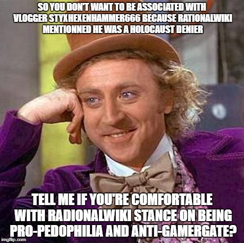Creepy Condescending Wonka Meme | SO YOU DON'T WANT TO BE ASSOCIATED WITH VLOGGER STYXHEXENHAMMER666 BECAUSE RATIONALWIKI MENTIONNED HE WAS A HOLOCAUST DENIER; TELL ME IF YOU'RE COMFORTABLE WITH RADIONALWIKI STANCE ON BEING PRO-PEDOPHILIA AND ANTI-GAMERGATE? | image tagged in memes,creepy condescending wonka | made w/ Imgflip meme maker