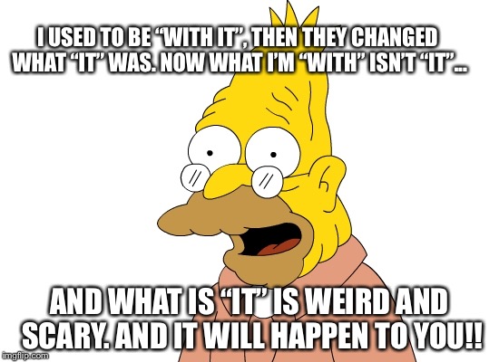 Grandpa Simpson | I USED TO BE “WITH IT”, THEN THEY CHANGED WHAT “IT” WAS. NOW WHAT I’M “WITH” ISN’T “IT”... AND WHAT IS “IT” IS WEIRD AND SCARY. AND IT WILL HAPPEN TO YOU!! | image tagged in grandpa simpson | made w/ Imgflip meme maker