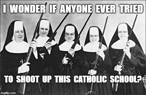 School Shootings | I  WONDER  IF  ANYONE  EVER  TRIED; TO  SHOOT  UP  THIS  CATHOLIC  SCHOOL? | image tagged in nuns with guns,meme | made w/ Imgflip meme maker