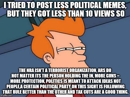 Futurama Fry | I TRIED TO POST LESS POLITICAL MEMES, BUT THEY GOT LESS THAN 10 VIEWS SO; THE NRA ISN'T A TERRORIST ORGANIZATION, ARS DO NOT MATTER ITS THE PERSON HOLDING THE IN, MORE GUNS = MORE PROTECTION, POLITICS IS MEANT TO ATTACK IDEAS NOT PEOPLE,A CERTAIN POLITICAL PARTY ON THIS SIGHT IS FOLLOWING THAT RULE BETTER THAN THE OTHER AND TAX CUTS ARE A GOOD THING. | image tagged in memes,futurama fry | made w/ Imgflip meme maker