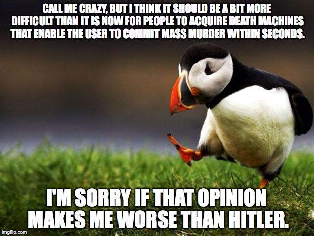 Unpopular Opinion Puffin | CALL ME CRAZY, BUT I THINK IT SHOULD BE A BIT MORE DIFFICULT THAN IT IS NOW FOR PEOPLE TO ACQUIRE DEATH MACHINES THAT ENABLE THE USER TO COMMIT MASS MURDER WITHIN SECONDS. I'M SORRY IF THAT OPINION MAKES ME WORSE THAN HITLER. | image tagged in memes,unpopular opinion puffin,gun control,ar-15,mass shooting | made w/ Imgflip meme maker