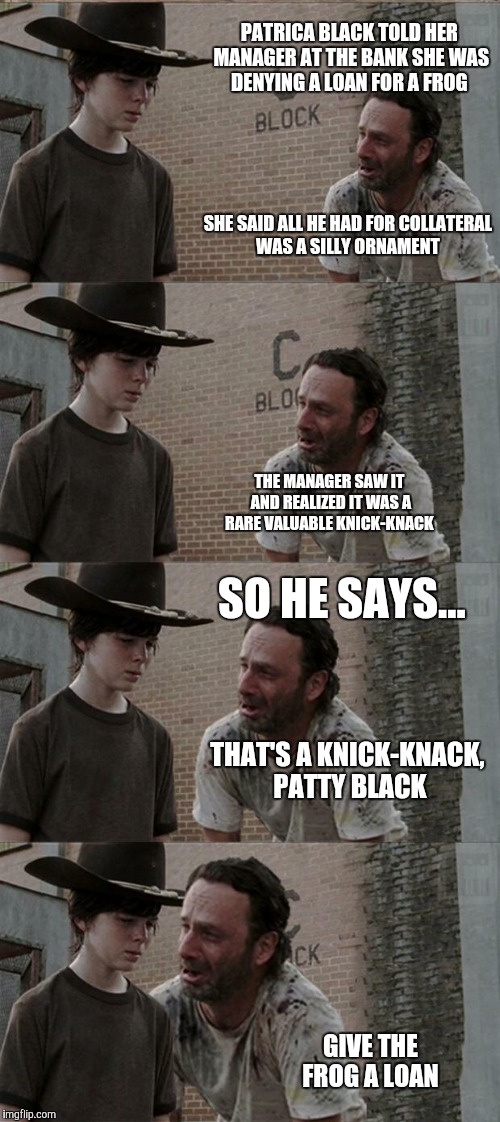 Rick and Carl Long Meme | PATRICA BLACK TOLD HER MANAGER AT THE BANK SHE WAS DENYING A LOAN FOR A FROG; SHE SAID ALL HE HAD FOR COLLATERAL WAS A SILLY ORNAMENT; THE MANAGER SAW IT AND REALIZED IT WAS A RARE VALUABLE KNICK-KNACK; SO HE SAYS... THAT'S A KNICK-KNACK, PATTY BLACK; GIVE THE FROG A LOAN | image tagged in memes,rick and carl long | made w/ Imgflip meme maker