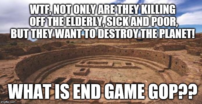 End Game | WTF, NOT ONLY ARE THEY KILLING OFF THE ELDERLY, SICK AND POOR, BUT THEY WANT TO DESTROY THE PLANET! WHAT IS END GAME GOP?? | image tagged in end game,political meme,gop,anti trump | made w/ Imgflip meme maker