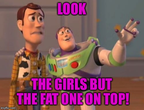 X, X Everywhere Meme | LOOK THE GIRLS BUT THE FAT ONE ON TOP! | image tagged in memes,x x everywhere | made w/ Imgflip meme maker