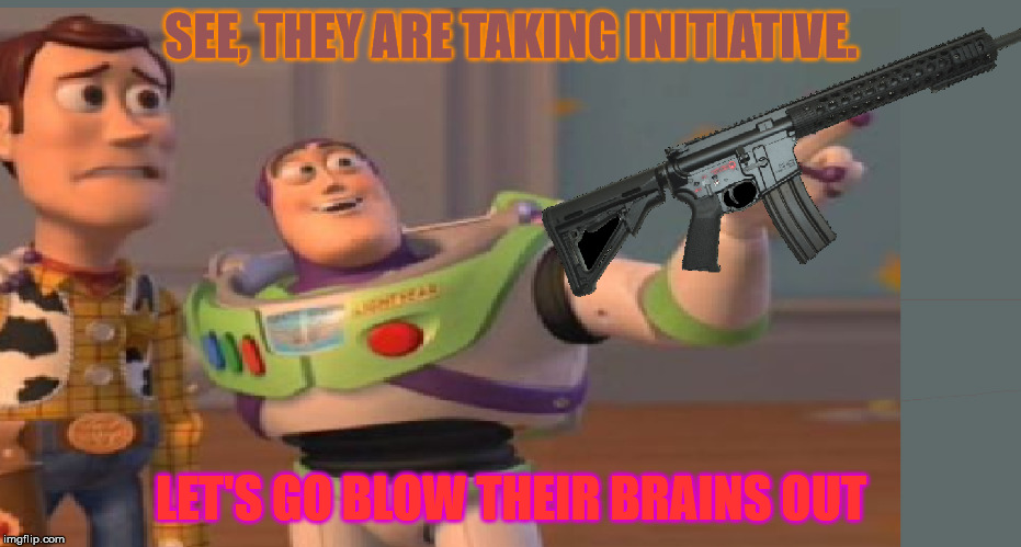 SEE, THEY ARE TAKING INITIATIVE. LET'S GO BLOW THEIR BRAINS OUT | made w/ Imgflip meme maker