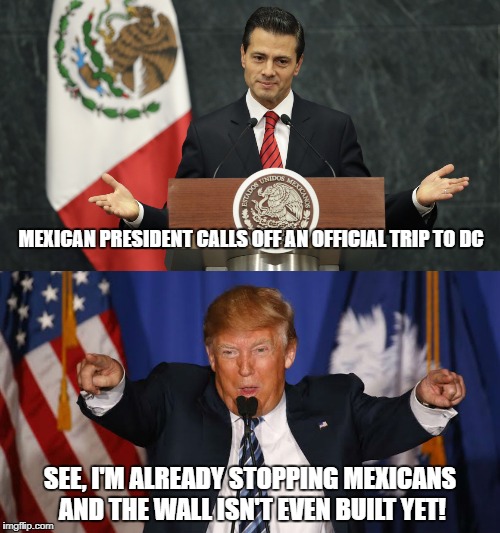 Trump vs Mexico | MEXICAN PRESIDENT CALLS OFF AN OFFICIAL TRIP TO DC; SEE, I'M ALREADY STOPPING MEXICANS AND THE WALL ISN'T EVEN BUILT YET! | image tagged in trump,mexico,wall | made w/ Imgflip meme maker