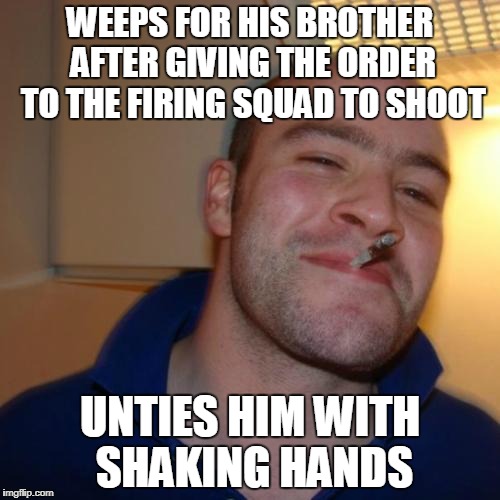 Good Guy Greg | WEEPS FOR HIS BROTHER AFTER GIVING THE ORDER TO THE FIRING SQUAD TO SHOOT; UNTIES HIM WITH SHAKING HANDS | image tagged in memes,good guy greg | made w/ Imgflip meme maker