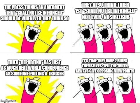 What's good for the goose | THE PRESS THINKS AN AMEDMENT THAT "SHALL NOT BE INFRINGED" SHOULD BE WHENEVER THEY THINK SO; THEY ALSO THINK THIER 1ST "SHALL NOT BE INFRINGED" NOT EVER,  NOSIREEBUB; IT'S TIME THEY HAVE 2 RULES THEMSELVES: TELL THE TRUTH, ALWAYS GIVE OPPOSING VIEWPOINTS; THIER "REPORTING" HAS JUST AS MUCH REAL WORLD CONSEQUENCE AS SOMEONE PULLING A TRIGGER | image tagged in memes,what do we want,fake news | made w/ Imgflip meme maker