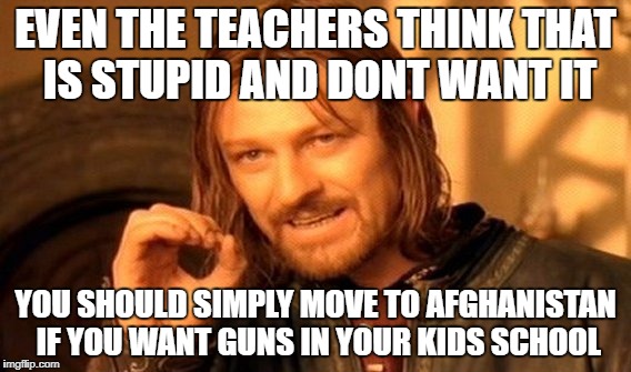 One Does Not Simply Meme | EVEN THE TEACHERS THINK THAT IS STUPID AND DONT WANT IT YOU SHOULD SIMPLY MOVE TO AFGHANISTAN IF YOU WANT GUNS IN YOUR KIDS SCHOOL | image tagged in memes,one does not simply | made w/ Imgflip meme maker