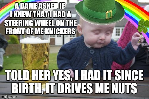 Drunk Baby St. Patrick's Day | A DAME ASKED IF I KNEW THAT I HAD A STEERING WHEEL ON THE FRONT OF ME KNICKERS; TOLD HER YES, I HAD IT SINCE BIRTH, IT DRIVES ME NUTS | image tagged in drunk baby st patrick's day | made w/ Imgflip meme maker