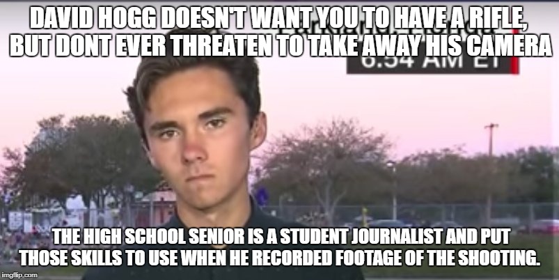 He wants to be a "journalist" one of these days | DAVID HOGG DOESN'T WANT YOU TO HAVE A RIFLE, BUT DONT EVER THREATEN TO TAKE AWAY HIS CAMERA; THE HIGH SCHOOL SENIOR IS A STUDENT JOURNALIST AND PUT THOSE SKILLS TO USE WHEN HE RECORDED FOOTAGE OF THE SHOOTING. | image tagged in first amendment,second amendment | made w/ Imgflip meme maker
