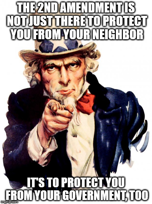 Uncle Sam Meme | THE 2ND AMENDMENT IS NOT JUST THERE TO PROTECT YOU FROM YOUR NEIGHBOR; IT'S TO PROTECT YOU FROM YOUR GOVERNMENT, TOO | image tagged in memes,uncle sam | made w/ Imgflip meme maker