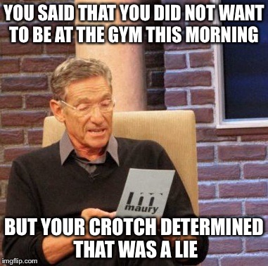 Maury Lie Detector Meme | YOU SAID THAT YOU DID NOT WANT TO BE AT THE GYM THIS MORNING; BUT YOUR CROTCH DETERMINED THAT WAS A LIE | image tagged in memes,maury lie detector | made w/ Imgflip meme maker