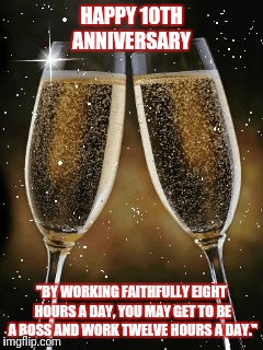 champagne toast | HAPPY 10TH ANNIVERSARY; "BY WORKING FAITHFULLY EIGHT HOURS A DAY, YOU MAY GET TO BE A BOSS AND WORK TWELVE HOURS A DAY." | image tagged in champagne toast | made w/ Imgflip meme maker